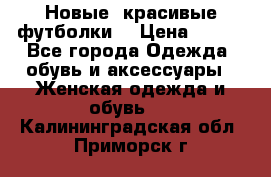 Новые, красивые футболки  › Цена ­ 550 - Все города Одежда, обувь и аксессуары » Женская одежда и обувь   . Калининградская обл.,Приморск г.